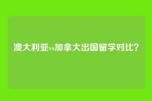 澳大利亚vs加拿大出国留学对比？