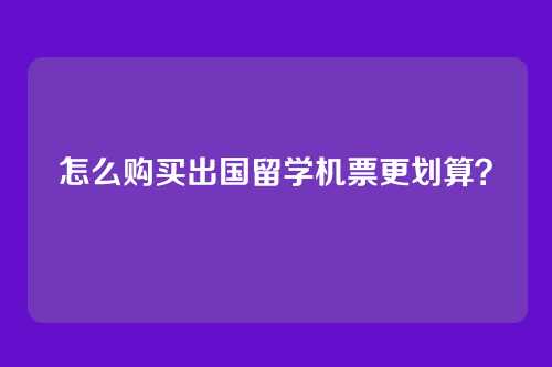 怎么购买出国留学机票更划算？