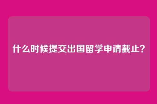 什么时候提交出国留学申请截止？