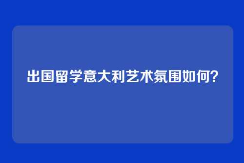 出国留学意大利艺术氛围如何？
