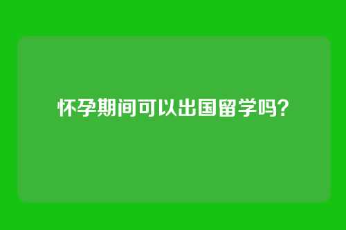 怀孕期间可以出国留学吗？