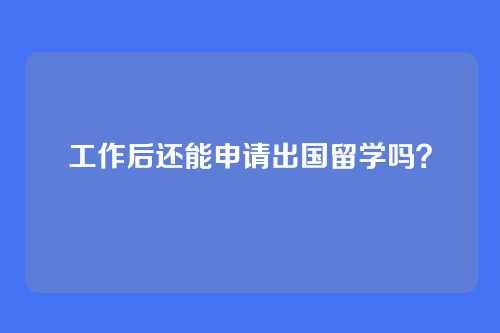 工作后还能申请出国留学吗？