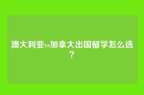 澳大利亚vs加拿大出国留学怎么选？