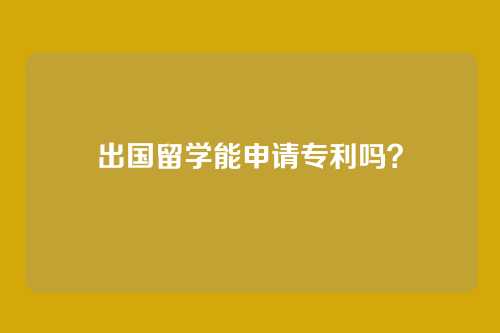 出国留学能申请专利吗？