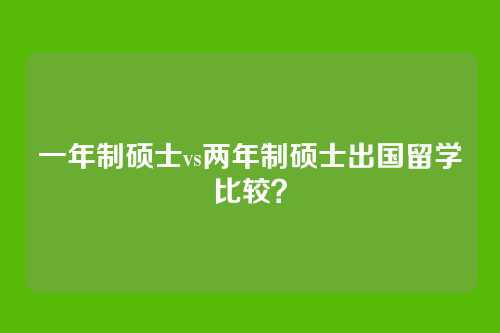 一年制硕士vs两年制硕士出国留学比较？