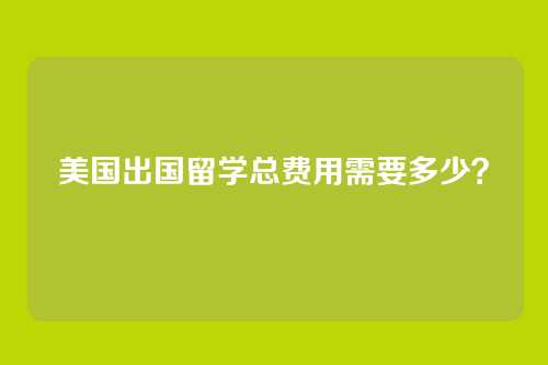 美国出国留学总费用需要多少？