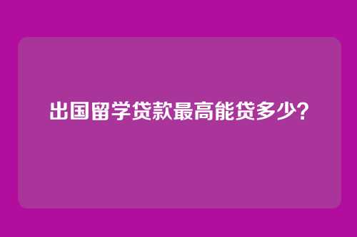 出国留学贷款最高能贷多少？