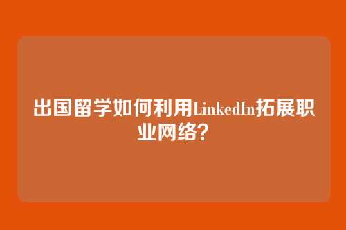 出国留学如何利用LinkedIn拓展职业网络？