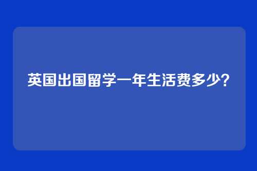 英国出国留学一年生活费多少？