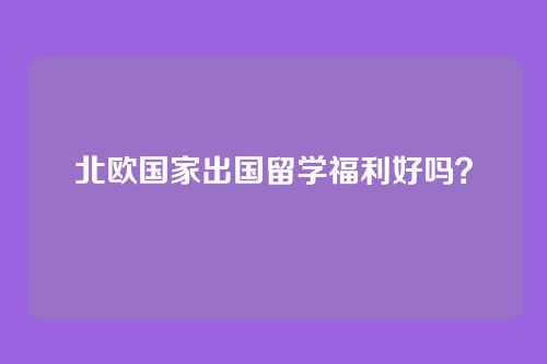 北欧国家出国留学福利好吗？