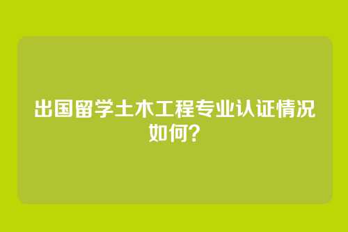 出国留学土木工程专业认证情况如何？