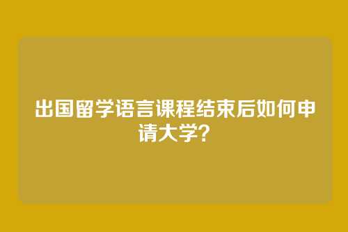 出国留学语言课程结束后如何申请大学？