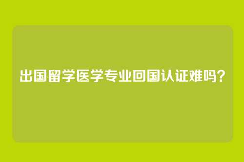 出国留学医学专业回国认证难吗？