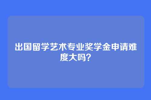 出国留学艺术专业奖学金申请难度大吗？