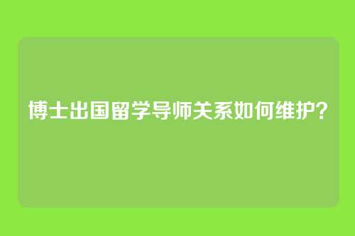 博士出国留学导师关系如何维护？