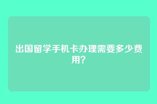 出国留学手机卡办理需要多少费用？