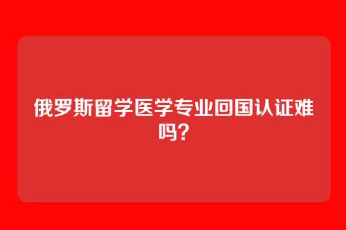 俄罗斯留学医学专业回国认证难吗？