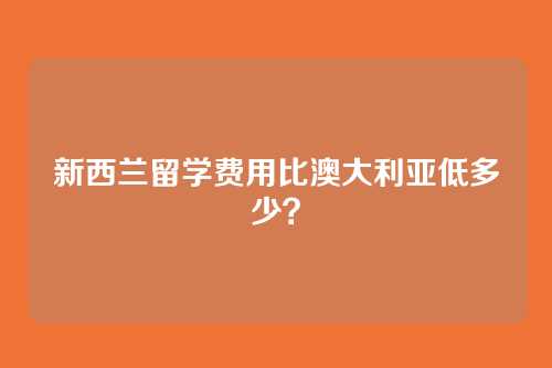 新西兰留学费用比澳大利亚低多少？