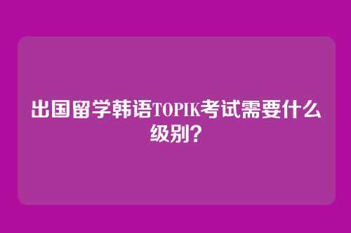 出国留学韩语TOPIK考试需要什么级别？