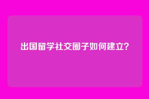 出国留学社交圈子如何建立？