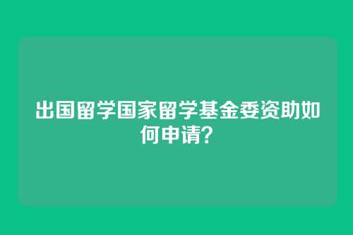 出国留学国家留学基金委资助如何申请？