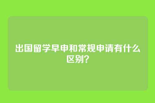 出国留学早申和常规申请有什么区别？