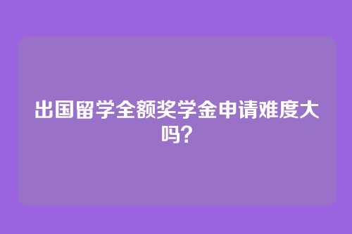 出国留学全额奖学金申请难度大吗？