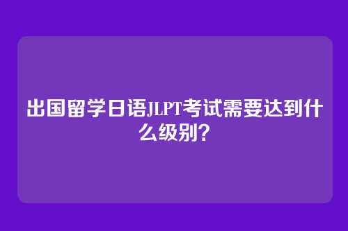 出国留学日语JLPT考试需要达到什么级别？