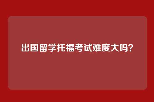 出国留学托福考试难度大吗？