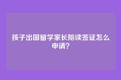 孩子出国留学家长陪读签证怎么申请？