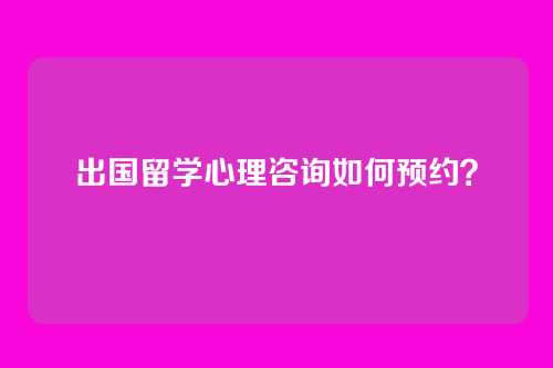 出国留学心理咨询如何预约？