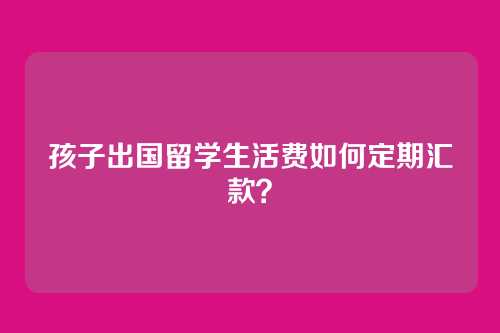 孩子出国留学生活费如何定期汇款？
