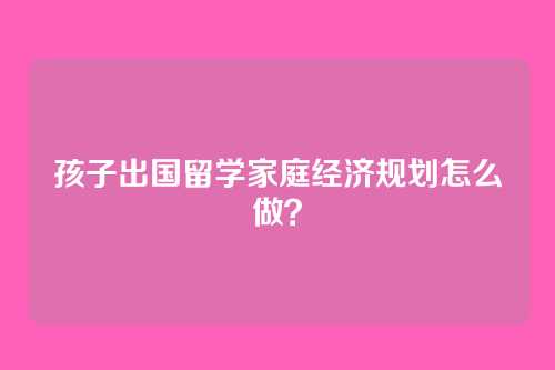 孩子出国留学家庭经济规划怎么做？