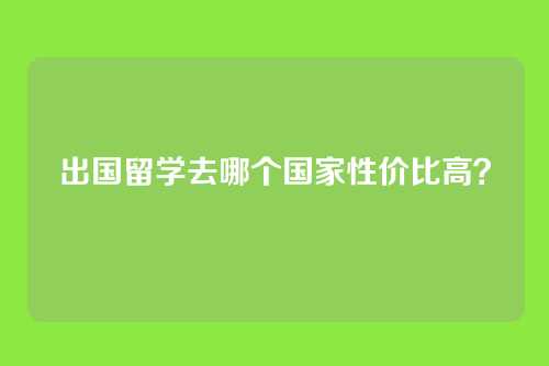 出国留学去哪个国家性价比高？