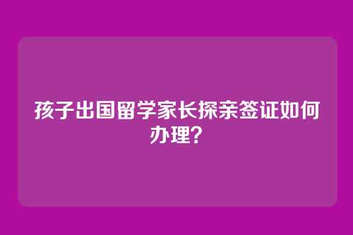 孩子出国留学家长探亲签证如何办理？