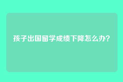 孩子出国留学成绩下降怎么办？