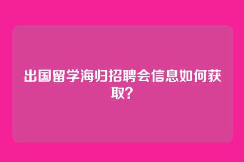 出国留学海归招聘会信息如何获取？
