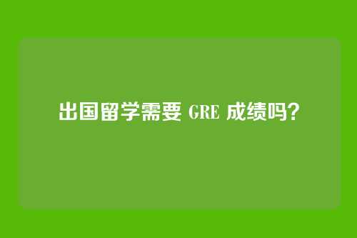 出国留学需要 GRE 成绩吗？