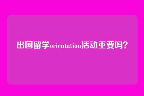 出国留学orientation活动重要吗？