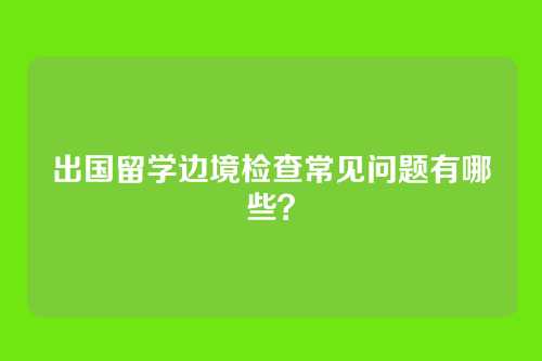 出国留学边境检查常见问题有哪些？