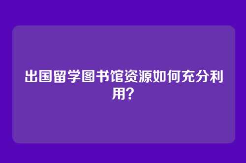 出国留学图书馆资源如何充分利用？