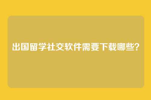 出国留学社交软件需要下载哪些？