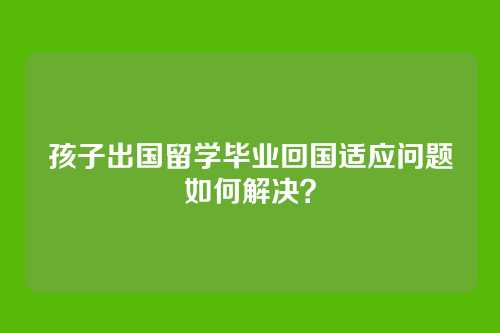 孩子出国留学毕业回国适应问题如何解决？
