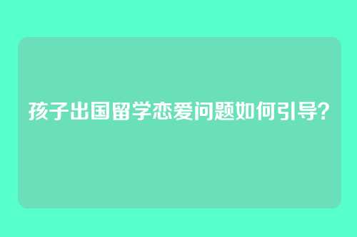孩子出国留学恋爱问题如何引导？