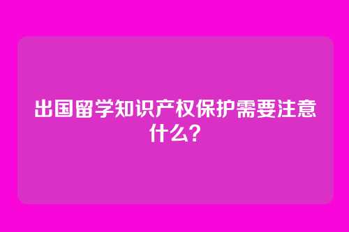 出国留学知识产权保护需要注意什么？