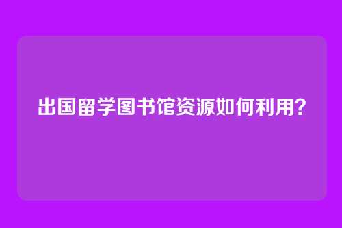 出国留学图书馆资源如何利用？
