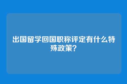 出国留学回国职称评定有什么特殊政策？