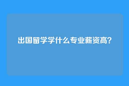 出国留学学什么专业薪资高？