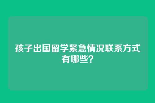 孩子出国留学紧急情况联系方式有哪些？