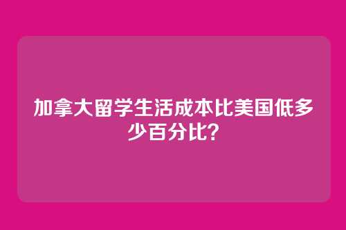 加拿大留学生活成本比美国低多少百分比？